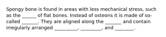 Spongy bone is found in areas with less mechanical stress, such as the ______ of flat bones. Instead of osteons it is made of so-called _______. They are aligned along the _______ and contain irregularly arranged __________, _________, and ________.