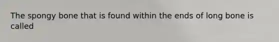 The spongy bone that is found within the ends of long bone is called