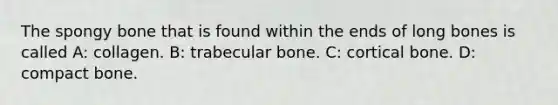 The spongy bone that is found within the ends of long bones is called A: collagen. B: trabecular bone. C: cortical bone. D: compact bone.