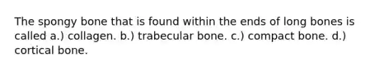 The spongy bone that is found within the ends of long bones is called a.) collagen. b.) trabecular bone. c.) compact bone. d.) cortical bone.