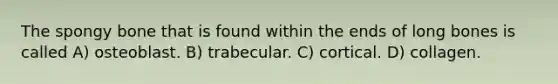 The spongy bone that is found within the ends of long bones is called A) osteoblast. B) trabecular. C) cortical. D) collagen.