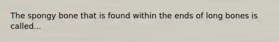 The spongy bone that is found within the ends of long bones is called...