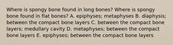 Where is spongy bone found in long bones? Where is spongy bone found in flat bones? A. epiphyses; metaphyses B. diaphysis; between the compact bone layers C. between the compact bone layers; medullary cavity D. metaphyses; between the compact bone layers E. epiphyses; between the compact bone layers