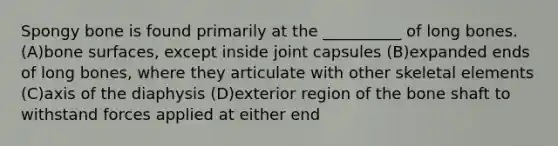 Spongy bone is found primarily at the __________ of long bones. (A)bone surfaces, except inside joint capsules (B)expanded ends of long bones, where they articulate with other skeletal elements (C)axis of the diaphysis (D)exterior region of the bone shaft to withstand forces applied at either end