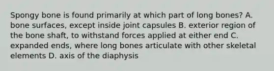 Spongy bone is found primarily at which part of long bones? A. bone surfaces, except inside joint capsules B. exterior region of the bone shaft, to withstand forces applied at either end C. expanded ends, where long bones articulate with other skeletal elements D. axis of the diaphysis