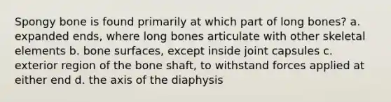 Spongy bone is found primarily at which part of long bones? a. expanded ends, where long bones articulate with other skeletal elements b. bone surfaces, except inside joint capsules c. exterior region of the bone shaft, to withstand forces applied at either end d. the axis of the diaphysis