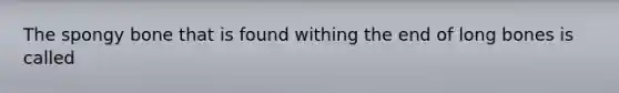 The spongy bone that is found withing the end of long bones is called