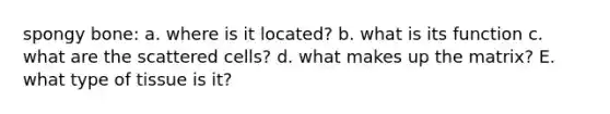 spongy bone: a. where is it located? b. what is its function c. what are the scattered cells? d. what makes up the matrix? E. what type of tissue is it?