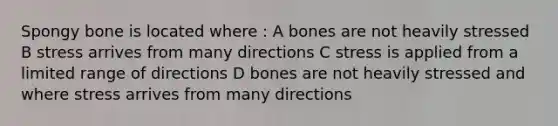 Spongy bone is located where : A bones are not heavily stressed B stress arrives from many directions C stress is applied from a limited range of directions D bones are not heavily stressed and where stress arrives from many directions