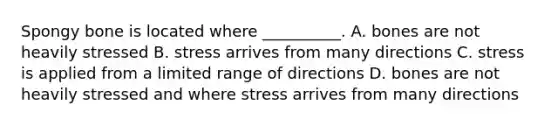 Spongy bone is located where __________. A. bones are not heavily stressed B. stress arrives from many directions C. stress is applied from a limited range of directions D. bones are not heavily stressed and where stress arrives from many directions