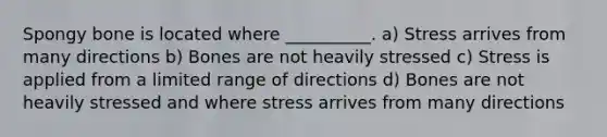 Spongy bone is located where __________. a) Stress arrives from many directions b) Bones are not heavily stressed c) Stress is applied from a limited range of directions d) Bones are not heavily stressed and where stress arrives from many directions