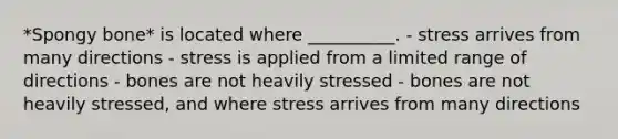 *Spongy bone* is located where __________. - stress arrives from many directions - stress is applied from a limited range of directions - bones are not heavily stressed - bones are not heavily stressed, and where stress arrives from many directions