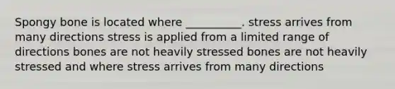 Spongy bone is located where __________. stress arrives from many directions stress is applied from a limited range of directions bones are not heavily stressed bones are not heavily stressed and where stress arrives from many directions