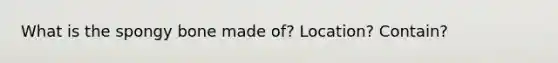 What is the spongy bone made of? Location? Contain?