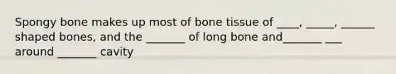 Spongy bone makes up most of bone tissue of ____, _____, ______ shaped bones, and the _______ of long bone and_______ ___ around _______ cavity