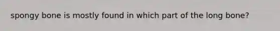 spongy bone is mostly found in which part of the long bone?