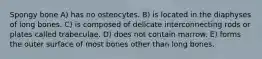 Spongy bone A) has no osteocytes. B) is located in the diaphyses of long bones. C) is composed of delicate interconnecting rods or plates called trabeculae. D) does not contain marrow. E) forms the outer surface of most bones other than long bones.