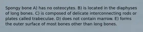 Spongy bone A) has no osteocytes. B) is located in the diaphyses of long bones. C) is composed of delicate interconnecting rods or plates called trabeculae. D) does not contain marrow. E) forms the outer surface of most bones other than long bones.