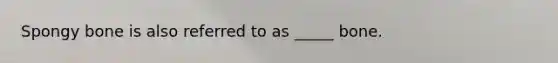 Spongy bone is also referred to as _____ bone.