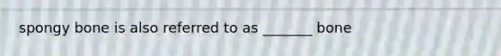 spongy bone is also referred to as _______ bone