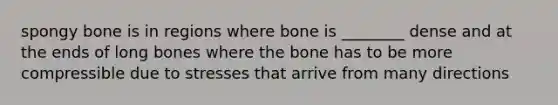 spongy bone is in regions where bone is ________ dense and at the ends of long bones where the bone has to be more compressible due to stresses that arrive from many directions