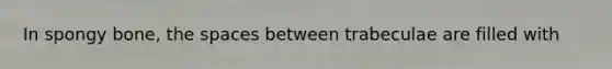 In spongy bone, the spaces between trabeculae are filled with