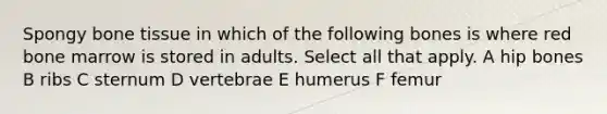 Spongy bone tissue in which of the following bones is where red bone marrow is stored in adults. Select all that apply. A hip bones B ribs C sternum D vertebrae E humerus F femur