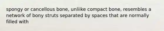 spongy or cancellous bone, unliike compact bone, resembles a network of bony struts separated by spaces that are normally filled with