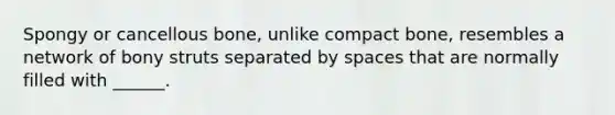 Spongy or cancellous bone, unlike compact bone, resembles a network of bony struts separated by spaces that are normally filled with ______.