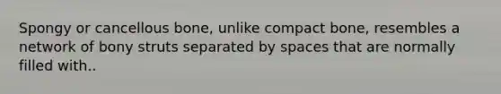 Spongy or cancellous bone, unlike compact bone, resembles a network of bony struts separated by spaces that are normally filled with..