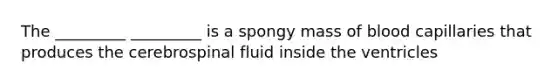 The _________ _________ is a spongy mass of blood capillaries that produces the cerebrospinal fluid inside the ventricles