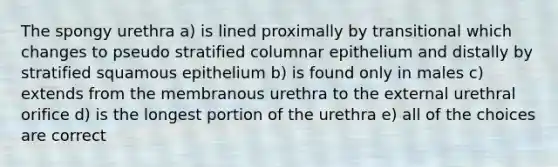 The spongy urethra a) is lined proximally by transitional which changes to pseudo stratified columnar epithelium and distally by stratified squamous epithelium b) is found only in males c) extends from the membranous urethra to the external urethral orifice d) is the longest portion of the urethra e) all of the choices are correct