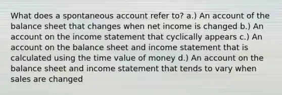 What does a spontaneous account refer to? a.) An account of the balance sheet that changes when net income is changed b.) An account on the income statement that cyclically appears c.) An account on the balance sheet and income statement that is calculated using the time value of money d.) An account on the balance sheet and income statement that tends to vary when sales are changed