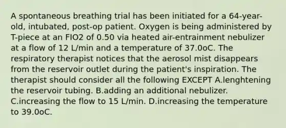 A spontaneous breathing trial has been initiated for a 64-year-old, intubated, post-op patient. Oxygen is being administered by T-piece at an FIO2 of 0.50 via heated air-entrainment nebulizer at a flow of 12 L/min and a temperature of 37.0oC. The respiratory therapist notices that the aerosol mist disappears from the reservoir outlet during the patient's inspiration. The therapist should consider all the following EXCEPT A.lenghtening the reservoir tubing. B.adding an additional nebulizer. C.increasing the flow to 15 L/min. D.increasing the temperature to 39.0oC.