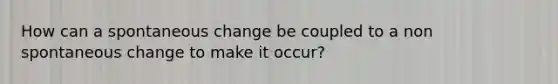 How can a spontaneous change be coupled to a non spontaneous change to make it occur?