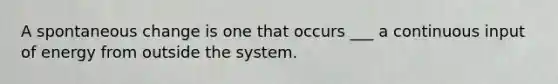 A spontaneous change is one that occurs ___ a continuous input of energy from outside the system.