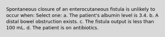 Spontaneous closure of an enterocutaneous fistula is unlikely to occur when: Select one: a. The patient's albumin level is 3.4. b. A distal bowel obstruction exists. c. The fistula output is less than 100 mL. d. The patient is on antibiotics.