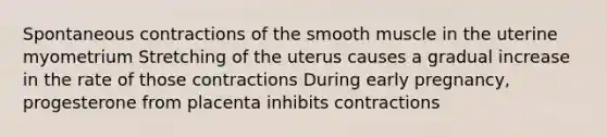 Spontaneous contractions of the smooth muscle in the uterine myometrium Stretching of the uterus causes a gradual increase in the rate of those contractions During early pregnancy, progesterone from placenta inhibits contractions