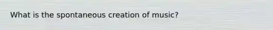 What is the spontaneous creation of music?
