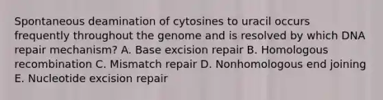 Spontaneous deamination of cytosines to uracil occurs frequently throughout the genome and is resolved by which DNA repair mechanism? A. Base excision repair B. Homologous recombination C. Mismatch repair D. Nonhomologous end joining E. Nucleotide excision repair