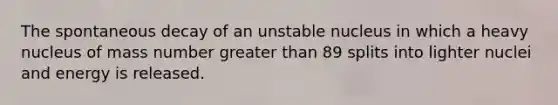 The spontaneous decay of an unstable nucleus in which a heavy nucleus of mass number <a href='https://www.questionai.com/knowledge/ktgHnBD4o3-greater-than' class='anchor-knowledge'>greater than</a> 89 splits into lighter nuclei and energy is released.