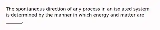 The spontaneous direction of any process in an isolated system is determined by the manner in which energy and matter are _______.