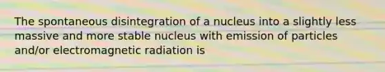 The spontaneous disintegration of a nucleus into a slightly less massive and more stable nucleus with emission of particles and/or electromagnetic radiation is