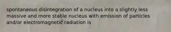 spontaneous disintegration of a nucleus into a slightly less massive and more stable nucleus with emission of particles and/or electromagnetic radiation is