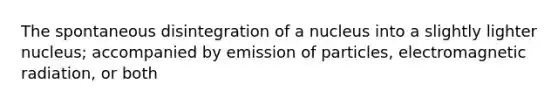 The spontaneous disintegration of a nucleus into a slightly lighter nucleus; accompanied by emission of particles, electromagnetic radiation, or both