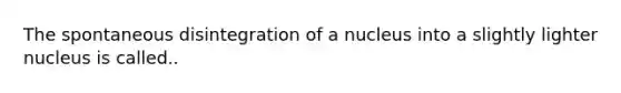 The spontaneous disintegration of a nucleus into a slightly lighter nucleus is called..