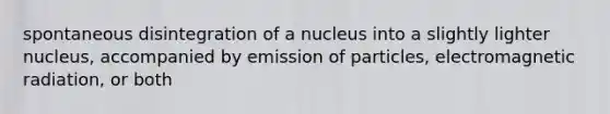 spontaneous disintegration of a nucleus into a slightly lighter nucleus, accompanied by emission of particles, electromagnetic radiation, or both