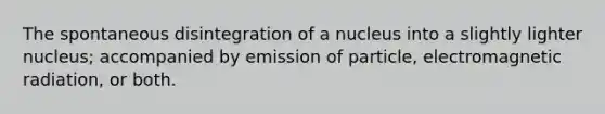 The spontaneous disintegration of a nucleus into a slightly lighter nucleus; accompanied by emission of particle, electromagnetic radiation, or both.