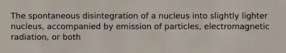 The spontaneous disintegration of a nucleus into slightly lighter nucleus, accompanied by emission of particles, electromagnetic radiation, or both