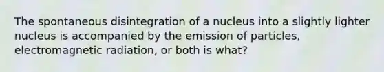 The spontaneous disintegration of a nucleus into a slightly lighter nucleus is accompanied by the emission of particles, electromagnetic radiation, or both is what?